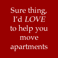 Sure thing, I'd LOVE to help you move out of your two bedroom apartment!